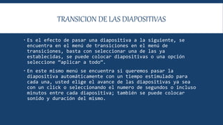TRANSICION DE LAS DIAPOSITIVAS
 Es el efecto de pasar una diapositiva a la siguiente, se
encuentra en el menú de transiciones en el menú de
transiciones, basta con seleccionar una de las ya
establecidas, se puede colocar diapositivas o una opción
seleccione “aplicar a todo”.
 En este mismo menú se encuentra si queremos pasar la
diapositiva automáticamente con un tiempo estimulado para
cada una, usted elige el avance de las diapositivas ya sea
con un click o seleccionando el numero de segundos o incluso
minutos entre cada diapositiva; también se puede colocar
sonido y duración del mismo.
 