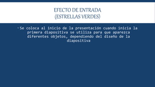 EFECTO DE ENTRADA
(ESTRELLAS VERDES)
 Se coloca al inicio de la presentación cuando inicia la
primera diapositiva se utiliza para que aparezca
diferentes objetos, dependiendo del diseño de la
diapositiva
 