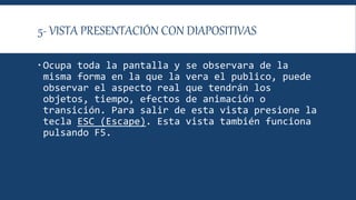 5- VISTA PRESENTACIÓN CON DIAPOSITIVAS
 Ocupa toda la pantalla y se observara de la
misma forma en la que la vera el publico, puede
observar el aspecto real que tendrán los
objetos, tiempo, efectos de animación o
transición. Para salir de esta vista presione la
tecla ESC (Escape). Esta vista también funciona
pulsando F5.
 