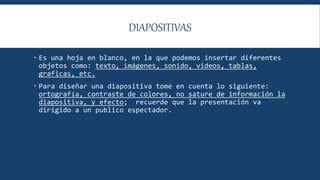 DIAPOSITIVAS
 Es una hoja en blanco, en la que podemos insertar diferentes
objetos como: texto, imágenes, sonido, videos, tablas,
graficas, etc.
 Para diseñar una diapositiva tome en cuenta lo siguiente:
ortografía, contraste de colores, no sature de información la
diapositiva, y efecto; recuerde que la presentación va
dirigido a un publico espectador.
 