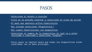 PASOS
 Seleccione el objeto a vincular
 Click en la pestaña insertar y seleccione el icono de acción
 El menú que aparezca active hipervínculo
 Del listado seleccione “diapositiva…”
 Del cuadro hipervínculos con diapositiva
 Seleccione el numero de la diapositiva al cual va a estar
vinculado o conectado y seleccione “aceptar”
 Estos pasos se repiten hasta que todas las diapositivas estén
conectadas con el menú principal.
 