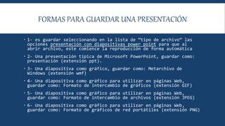 FORMAS PARA GUARDAR UNA PRESENTACIÓN
 1- es guardar seleccionando en la lista de “tipo de archivo” las
opciones presentación con diapositivas power point para que al
abrir archivo, este comience la reproducción de forma automática
 2- Una presentación típica de Microsoft PowerPoint, guardar como:
presentación (extensión ppt).
 3- Una diapositiva como gráfico, guardar como: Metarchivo de
Windows (extensión wmf)
 4- Una diapositiva como gráfico para utilizar en páginas Web,
guardar como: Formato de intercambio de gráficos (extensión GIF)
 5- Una diapositiva como gráfico para utilizar en páginas Web,
guardar como: Formato de intercambio de archivos (extensión JPEG)
 6- Una diapositiva como gráfico para utilizar en páginas Web,
guardar como: Formato de gráficos de red portátiles (extensión PNG)
 