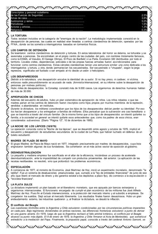 Conscriptos y personal subalterno
de las Fuerzas de Seguridad........................................................... 2,5%
Amas de casa............................................................................... 3,8%
Autónomos y varios........................................................................ 5,0%
Periodistas.................................................................................... 1,6%
Actores y artistas........................................................................... 1,3%
Religiosos..................................................................................... 0,3%
LA TORTURA
Todos estaban incluidos en la categoría de "enemigos de la nación". La metodología implementada consistió en la
desaparición de personas, las cuales en realidad eran llevadas a centros clandestinos de detención, operados por las
FFAA., donde se los sometía a interrogatorios basados en tormentos físicos.
LOS CAMPOS DE DETENCIÓN
Se levantaron centros clandestinos de detención y torturas. En estos laboratorios del horror se detenía, se torturaba y se
asesinaba a personas. Se encontraban en el propio centro de las ciudades del país, con nombres tristemente famosos,
como la ESMA, el Vesubio, El Garage Olimpo, El Pozo de Banfield o La Perla. Existieron 340 distribuidos por todo el
territorio. Locales civiles, dependencias policiales o de las propias fuerzas armadas fueron acondicionados para
funcionar como centros clandestinos. Estas cárceles clandestinas tenían una estructura similar: una zona dedicada a los
interrogatorios y tortura, y otra, donde permanecían los secuestrados. Ser secuestrado o "chupado", según la jerga
represora, significaba ser fusilado o ser arrojado al río desde un avión o helicóptero.
LOS DESAPARECIDOS
Debido a la naturaleza, una desaparición encubre la identidad de su autor. Si no hay preso, ni cadáver, ni víctima,
entonces nadie presumiblemente es acusado de nada. (Amnistía Internacional, en su informe sobre la desaparición de
personas por motivos políticos).
Hubo miles de desaparecidos: la Conadep constató más de 9.000 casos. Los organismos de derechos humanos hablan
de más de 30.000.
APROPIACIÓN DE CHICOS
Además del secuestro de adultos, hubo un plan sistemático de apropiación de niños. Los niños robados o que las
madres parían en los centros de detención fueron inscriptos como hijos propios por muchos miembros de la represión,
vendidos o abandonados en institutos.
Durante la dictadura, los militares consideraban que los hijos de los desaparecidos debían perder su identidad. Por eso
los hacían desaparecer y los entregaban a familias de militares. Ellos pensaban que la subversión era casi hereditaria o
que se trasmitía a través del vínculo familiar. De la misma forma que a los hijos de desaparecidos se intentó quitarles su
familia, a la sociedad en general se intentó quitarle esos antecedentes que, como los padres de esos chicos, eran
considerados subversivos. (Diario "Página 12", 10 de diciembre de 1995)
LA NOCHE DE LOS LÁPICES (16/9/76)
La operación conocida como la “Noche de los lápices”, que se desarrolló entre agosto y octubre de 1976, implicó el
secuestro y desaparición de estudiantes secundarios de la ciudad de La Plata, que habían luchado en defensa de un
boleto estudiantil.
MADRES DE PLAZA DE MAYO
El grupo Madres de Plaza de Mayo nació en 1977, integrado precisamente por madres de desaparecidos, cuya lista
engrosaron también algunas de sus fundadoras. Se convirtieron en el más activo sector de oposición al gobierno.
DESINDUSTRIALIZACIÓN
La pequeña y mediana empresa fue sacrificada en el altar de la eficiencia, iniciándose un proceso de acelerada
desindustrialización, ante la imposibilidad de competir con productos provenientes del exterior. La aplicación de las
recetas neoliberales no resolvió, sino que profundizó los problemas económicos.
ESPECULACIÓN
A comienzos de 1977, el ministro de Economía, José Martínez de Hoz, inició un experimento monetario, denominado "la
tablita". Fue un sistema de devaluaciones preanunciadas que, sumado a la "ley de entidades financieras" de junio de ese
año (que liberó el mercado de dinero y dio garantía estatal a los depósitos a plazo fijo), dio comienzo a la especulación o
"bicicleta financiera".
LA PLATA DULCE
La dictadura implementó un plan basado en el liberalismo monetario, que era apoyado por bancos extranjeros y
organismos internacionales. El funcionario encargado de cumplir el plan económico de los militares fue José Alfredo
Martínez de Hoz. Puso fin al Estado intervencionista, a la protección del mercado interno y al subsidio a empresas. Se
congelaron los sueldos. Dejó actuar al mercado libremente. Los resultados finales fueron desastrosos. Hubo un gran
endeudamiento externo, las industrias quebraron y, al finalizar la dictadura, se desató la inflación.
El conflicto del Beagle
Las cuestiones limítrofes entre la Argentina y Chile estuvieron condicionadas por las circunstancias políticas imperantes
en cada país. Bajo regímenes dictatoriales en ambas naciones, las diferencias fronterizas estuvieron a punto de derivar
en una guerra abierta. En 1978, luego de que la Argentina rechazó el fallo arbitral británico, el conflicto por el Beagle
alcanzó su punto más álgido. El 8 de enero de 1979, la Argentina y Chile firmaron el Acta de Montevideo, que sometía el
entredicho a la mediación del Papa. Finalmente, la propuesta papal, conocida a través del cardenal Antonio Samoré, se
 