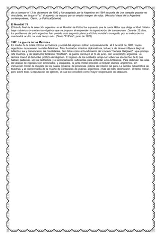 dio a conocer el 12 de diciembre de 1980 y fue aceptada por la Argentina en 1984 después de una consulta popular no
vinculante, en la que el "sí" al acuerdo se impuso por un amplio margen de votos. (Historia Visual de la Argentina
contemporánea, Clarín, La Política Exterior)
El Mundial '78
El triunfo final de la selección argentina en el Mundial de Fútbol ha supuesto que la Junta Militar que dirige el Gral. Videla
haya cubierto con creces los objetivos que se propuso al emprender la organización del campeonato. Durante 25 días,
los problemas del país argentino han pasado a un segundo plano y el título mundial conseguido por su selección los
mantendrá oculto por más tiempo aún. (Diario "El País", junio de 1978)
1982: La guerra de las Malvinas
En medio de la crisis política, económica y social del régimen militar, sorpresivamente el 2 de abril de 1982, tropas
argentinas recuperaron las islas Malvinas. Tras frustrados intentos diplomáticos, la fuerza de tareas británica llegó al
Atlántico sur y comenzaron las hostilidades. Con hitos como el hundimiento del crucero "General Belgrano" -que produjo
322 muertos- y del destructor británico "Sheffield", la guerra concluyó el 14 de junio, con la rendición argentina. La
derrota marcó el derrumbe político del régimen. El regreso de los soldados arrojó luz sobre las sospechas de lo que
habían padecido, sin los pertrechos y el entrenamiento suficientes para enfrentar a los británicos. Para defender las islas
del ataque de ingleses bien entrenados y equipados, la junta militar procedió a reclutar jóvenes argentinos, sin
instrucción militar, la mayoría de los cuales provenía de provincias pobres del interior del país. La derrota catastrófica de
Malvinas y el conocimiento de la muerte de centenares de jóvenes argentinos (más de 600), deterioraron el frente militar,
pero sobre todo, la reputación del ejército, al cual se consideró como mayor responsable del desastre.
 