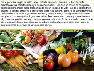 Cada persona, según su edad, sexo, estado físico etc., necesita un tipo de dieta
adaptada a sus características y a sus necesidades. Si lo que se desea es adelgazar,
puedes optar por una dieta personalizada según tu estilo de vida (que te la impondrá la
dietista) o puedes atreverte a probar una dieta más general, como lo es la Mediterránea.
Lo importante es estar a gusto con tu dieta y recordar que, si no sigues estrictamente
sus pasos, no conseguirás lograr tu objetivo. Ten siempre en cuenta que una dieta es
algo bueno o positivo, no algo cansino, pesado y aburrido. Si te cansas de comer todo el
día lo mismo, búscate una dieta que se adapte mejor a tus exigencias, pero recuerda
que: comemos para vivir, no vivimos para comer.
 