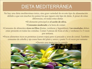 No hay una dieta mediterránea única, sino gran variedad de en este tipo de alimentación
debido a que son muchos los países los que siguen este tipo de dieta. A pesar de estas
diferencias, en todas estas dietas
•El elemento principal es el aceite de oliva.
•Consumo moderado a la hora de comer.
•Consumo de alimentos ricos en fibra (frutas, verduras y legumbres). Las ensaladas deben
estar presente en todas las comidas. Comer 3 piezas de fruta al día y verduras 2 o 3 veces
por semana.
•Pocos alimentos ricos en proteínas (carnes rojas) pero si pescado y aves de corral. También
consumo de cebolla y ajo como base del plato y arroz y pasta 3 o 4 veces por semana
•Dormir una siesta tras la comida
 