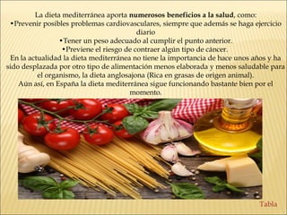 La dieta mediterránea aporta numerosos beneficios a la salud, como:
•Prevenir posibles problemas cardiovasculares, siempre que además se haga ejercicio
diario
•Tener un peso adecuado al cumplir el punto anterior.
•Previene el riesgo de contraer algún tipo de cáncer.
En la actualidad la dieta mediterránea no tiene la importancia de hace unos años y ha
sido desplazada por otro tipo de alimentación menos elaborada y menos saludable para
el organismo, la dieta anglosajona (Rica en grasas de origen animal).
Aún así, en España la dieta mediterránea sigue funcionando bastante bien por el
momento.
Tabla
 