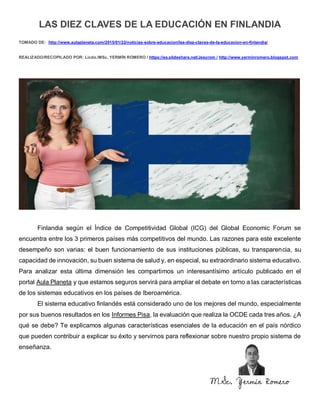 LAS DIEZ CLAVES DE LA EDUCACIÓN EN FINLANDIA
TOMADO DE: http://www.aulaplaneta.com/2015/01/22/noticias-sobre-educacion/las-diez-claves-de-la-educacion-en-finlandia/
REALIZADO/RECOPILADO POR: Licdo./MSc. YERMÍN ROMERO / https://es.slideshare.net/Jesyrom / http://www.yerminromero.blogspot.com
Finlandia según el Índice de Competitividad Global (ICG) del Global Economic Forum se
encuentra entre los 3 primeros países más competitivos del mundo. Las razones para este excelente
desempeño son varias: el buen funcionamiento de sus instituciones públicas, su transparencia, su
capacidad de innovación, su buen sistema de salud y, en especial, su extraordinario sistema educativo.
Para analizar esta última dimensión les compartimos un interesantísimo artículo publicado en el
portal Aula Planeta y que estamos seguros servirá para ampliar el debate en torno a las características
de los sistemas educativos en los países de Iberoamérica.
El sistema educativo finlandés está considerado uno de los mejores del mundo, especialmente
por sus buenos resultados en los Informes Pisa, la evaluación que realiza la OCDE cada tres años. ¿A
qué se debe? Te explicamos algunas características esenciales de la educación en el país nórdico
que pueden contribuir a explicar su éxito y servirnos para reflexionar sobre nuestro propio sistema de
enseñanza.
MSc. Yermín Romero
 