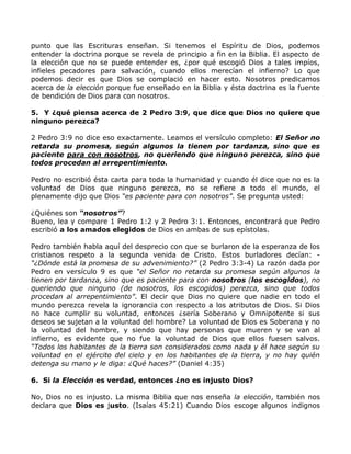 punto que las Escrituras enseñan. Si tenemos el Espíritu de Dios, podemos
entender la doctrina porque se revela de principio a fin en la Biblia. El aspecto de
la elección que no se puede entender es, ¿por qué escogió Dios a tales impíos,
infieles pecadores para salvación, cuando ellos merecían el infierno? Lo que
podemos decir es que Dios se complació en hacer esto. Nosotros predicamos
acerca de la elección porque fue enseñado en la Biblia y ésta doctrina es la fuente
de bendición de Dios para con nosotros.

5. Y ¿qué piensa acerca de 2 Pedro 3:9, que dice que Dios no quiere que
ninguno perezca?

2 Pedro 3:9 no dice eso exactamente. Leamos el versículo completo: El Señor no
retarda su promesa, según algunos la tienen por tardanza, sino que es
paciente para con nosotros, no queriendo que ninguno perezca, sino que
todos procedan al arrepentimiento.

Pedro no escribió ésta carta para toda la humanidad y cuando él dice que no es la
voluntad de Dios que ninguno perezca, no se refiere a todo el mundo, el
plenamente dijo que Dios “es paciente para con nosotros”. Se pregunta usted:

¿Quiénes son “nosotros”?
Bueno, lea y compare 1 Pedro 1:2 y 2 Pedro 3:1. Entonces, encontrará que Pedro
escribió a los amados elegidos de Dios en ambas de sus epístolas.

Pedro también habla aquí del desprecio con que se burlaron de la esperanza de los
cristianos respeto a la segunda venida de Cristo. Estos burladores decían: -
“¿Dónde está la promesa de su advenimiento?” (2 Pedro 3:3-4) La razón dada por
Pedro en versículo 9 es que “el Señor no retarda su promesa según algunos la
tienen por tardanza, sino que es paciente para con nosotros (los escogidos), no
queriendo que ninguno (de nosotros, los escogidos) perezca, sino que todos
procedan al arrepentimiento”. El decir que Dios no quiere que nadie en todo el
mundo perezca revela la ignorancia con respecto a los atributos de Dios. Si Dios
no hace cumplir su voluntad, entonces ¿sería Soberano y Omnipotente si sus
deseos se sujetan a la voluntad del hombre? La voluntad de Dios es Soberana y no
la voluntad del hombre, y siendo que hay personas que mueren y se van al
infierno, es evidente que no fue la voluntad de Dios que ellos fuesen salvos.
“Todos los habitantes de la tierra son considerados como nada y él hace según su
voluntad en el ejército del cielo y en los habitantes de la tierra, y no hay quién
detenga su mano y le diga: ¿Qué haces?” (Daniel 4:35)

6. Si la Elección es verdad, entonces ¿no es injusto Dios?

No, Dios no es injusto. La misma Biblia que nos enseña la elección, también nos
declara que Dios es justo. (Isaías 45:21) Cuando Dios escoge algunos indignos
 