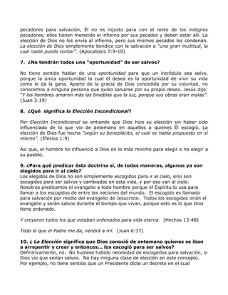pecadores para salvación, Él no es injusto para con el resto de los indignos
pecadores; ellos tienen merecido el infierno por sus pecados y deben estar allí. La
elección de Dios no los envía al infierno, pero sus mismos pecados los condenan.
La elección de Dios simplemente bendice con la salvación a “una gran multitud, la
cual nadie puede contar”. (Apocalipsis 7:9-10)

7. ¿No tendrán todos una “oportunidad” de ser salvos?

No tiene sentido hablar de una oportunidad para que un incrédulo sea salvo,
porque la única oportunidad la cual él desea es la oportunidad de vivir su vida
como le da la gana. Aparte de la gracia de Dios concedida por su voluntad, no
conocemos a ninguna persona que quiso salvarse por su propio deseo. Jesús dijo:
“Y los hombres amaron más las tinieblas que la luz, porque sus obras eran malas”.
(Juan 3:19)

8. ¿Qué significa la Elección Incondicional?

Por Elección Incondicional se entiende que Dios hizo su elección sin haber sido
influenciado de lo que vio de antemano en aquellos a quienes Él escogió. La
elección de Dios fue hecha “según su beneplácito, el cual se había propuesto en sí
mismo”. (Efesios 1:9)

Así que, el hombre no influenció a Dios en lo más mínimo para elegir o no elegir a
su pueblo.

9. ¿Para qué predicar ésta doctrina si, de todas maneras, algunos ya son
elegidos para ir al cielo?
Los elegidos de Dios no son simplemente escogidos para ir al cielo, sino son
escogidos para ser salvos y cambiados en esta vida, y por eso van al cielo.
Nosotros predicamos el evangelio a todo hombre porque el Espíritu lo usa para
llamar a los escogidos de entre las naciones del mundo. El escogido es llamado
para salvación por medio del evangelio de Jesucristo. Todos los escogidos oirán el
evangelio y serán salvos durante el tiempo que vivan, porque esto es lo que Dios
tiene ordenado.

Y creyeron todos los que estaban ordenados para vida eterna. (Hechos 13:48)

Todo lo que el Padre me da, vendrá a mí. (Juan 6:37)

10. ¿ La Elección significa que Dios conoció de antemano quienes se iban
a arrepentir y creer y entonces... los escogió para ser salvos?
Definitivamente, no. No hubiese habido necesidad de escogerlos para salvación, si
Dios vio que serían salvos. No hay ninguna clase de elección en este concepto.
Por ejemplo, no tiene sentido que un Presidente dicte un decreto en el cual
 