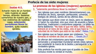 La promesa de las iglesias (mujeres) apostatas
3. “solamente permítenos llevar tu nombre”:
• Son iglesias que usan nombres (denominaciones) con
atributos de Jesús, ejemplo: pentecostal, universal,
testigos de Jehová, santos de los últimos días.
• Son iglesias que dicen creer en Jesús, pero no obedecen
ni hacen Su voluntad, sino que viven de acuerdo a falsas
doctrinas, tradiciones y costumbres paganas. La biblia las
llama Babilonia: “No todo el que me dice: Señor, Señor,
entrará en el reino de los cielos, sino el que hace la
voluntad de mi Padre que está en los cielos”. Mateo 7:21.
• Son iglesias que se hacen pasar por cristianos: “no
tomarás el nombre de Dios en vano…”. Exodo.20:7
• Se aferran del cristianismo para lograr ventajas
personales y prosperidad mundanal siendo estas iglesias
que aceptarán la marca de la bestia y perseguirán a la
verdadera iglesia.
• Esta profecía fue escrita para que el pueblo de Dios
conozca revele la verdad al mundo.
Profecía de las siete mujeres
Isaías 4:1.
Echarán mano de un hombre
siete mujeres en aquel
tiempo, diciendo: Nosotras
comeremos de nuestro pan, y
nos vestiremos de nuestras
ropas; solamente
permítenos llevar tu
nombre, quita nuestro
oprobio.
 