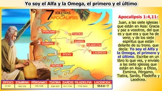 Yo soy el Alfa y la Omega, el primero y el último
Apocalipsis 1:4,11:
Juan, a las siete iglesias
que están en Asia: Gracia
y paz a vosotros, del que
es y que era y que ha de
venir, y de los siete
espíritus que están
delante de su trono. que
decía: Yo soy el Alfa y
la Omega, el primero y
el último. Escribe en un
libro lo que ves, y envíalo
a las siete iglesias que
están en Asia: a Éfeso,
Esmirna, Pérgamo,
Tiatira, Sardis, Filadelfia y
Laodicea.
 