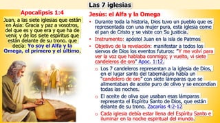 Jesús: el Alfa y la Omega
• Durante toda la historia, Dios tuvo un pueblo que es
representada con una mujer pura, esta iglesia come
el pan de Cristo y se viste con Su justicia.
• Instrumento: apóstol Juan en la isla de Patmos
• Objetivo de la revelación: manifestar a todos los
siervos de Dios los eventos futuros: ”Y me volví para
ver la voz que hablaba conmigo; y vuelto, vi siete
candeleros de oro” Apoc. 1:12.
o Los 7 candeleros representan a la iglesia de Dios,
en el lugar santo del tabernáculo había un
“candelero de oro” con siete lámparas que se
alimentaban de aceite puro de olivo y se encendían
todas las noches.
o El aceite de oliva que usaban esas lámparas
representa el Espíritu Santo de Dios, que están
delante de su trono. Zacarías 4:2-12
o Cada iglesia debía estar llena del Espíritu Santo e
iluminar en la noche espiritual del mundo.
Las 7 iglesias
Apocalipsis 1:4
Juan, a las siete iglesias que están
en Asia: Gracia y paz a vosotros,
del que es y que era y que ha de
venir, y de los siete espíritus que
están delante de su trono. que
decía: Yo soy el Alfa y la
Omega, el primero y el último.
 