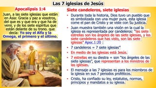 Siete candeleros, siete iglesias
• Durante toda la historia, Dios tuvo un pueblo que
es simbolizada con una mujer pura, esta iglesia
come el pan de Cristo y se viste con Su justicia.
• Juan muestra también una visión en la cual la
iglesia es representada por candeleros: “las siete
estrellas son los ángeles de las siete iglesias, y los
siete candeleros que has visto, son las siete
iglesias” Apoc.1:20 :
• 7 candeleros = 7 siete iglesias”
• En medio de las iglesias está Jesús.
• 7 estrellas en su diestra = son “los ángeles de las
siete iglesias”, que representan a los ministros de
las iglesias.
• El mensaje a las 7 iglesias es para los miembros de
la iglesia en sus 7 periodos proféticos.
• Cristo, ha confiado su ley, estatutos, normas,
principios y mandatos a su iglesia.
Las 7 iglesias de Jesús
Apocalipsis 1:4
Juan, a las siete iglesias que están
en Asia: Gracia y paz a vosotros,
del que es y que era y que ha de
venir, y de los siete espíritus que
están delante de su trono. que
decía: Yo soy el Alfa y la
Omega, el primero y el último.
 
