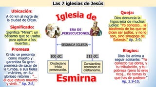 Las 7 iglesias de Jesús
Esmirna
Ubicación:
A 60 km al norte de
la ciudad de Éfeso.
Significado:
Significa “Mirra”: un
bálsamo que se usaba
para aplicar a los
muertos..
Promesa
Cristo se presenta
como muerto y
garantiza Su gran
promesa de sacar de
la tumba, a sus fieles
mártires, en Su
glorioso retorno : “…
el que estuvo muerto
y vivió…” Ap. 2:8,
Elogios:
Dios los anima a
seguir adelante: “Yo
conozco tus obras, y
tu tribulación, y tu
pobreza (pero tú eres
rico)… no temas lo
que has de padecer”
Ap. 2:9-10.
Queja:
Dios denuncia la
hipocresía de muchos
judíos: “Yo conozco… la
blasfemia de los que se
dicen ser judíos, y no lo
son, sino sinagoga de
Satanás.” Ap. 2:9.
Diocleciano
inicia
persecución.
Constantino
reconoce el
cristianismo.
ERA DE
PERSECUCIONES
100 dC. 313 dC.
SEGUNDA IGLESIA
 