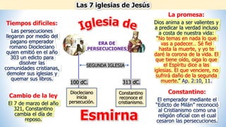 Las 7 iglesias de Jesús
Esmirna
Tiempos difíciles:
Las persecuciones
llegaron por medio del
pagano emperador
romano Diocleciano
quien emitió en el año
303 un edicto para
disolver las
comunidades cristianas,
demoler sus iglesias y
quemar sus libros.
Diocleciano
inicia
persecución.
Constantino
reconoce el
cristianismo.
ERA DE
PERSECUCIONES
100 dC. 313 dC.
SEGUNDA IGLESIA
La promesa:
Dios anima a ser valientes y
a predicar la verdad incluso
a costa de nuestra vida:
“No temas en nada lo que
vas a padecer… Sé fiel
hasta la muerte, y yo te
daré la corona de la vida. El
que tiene oído, oiga lo que
el Espíritu dice a las
iglesias. El que venciere, no
sufrirá daño de la segunda
muerte.” Ap. 2:10, 11.
Constantino:
El emperador mediante el
“Edicto de Milán” reconoció
al Cristianismo como una
religión oficial con el cual
cesaron las persecuciones.
Cambio de la ley
El 7 de marzo del año
321, Constantino
cambia el día de
reposo.
 
