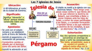 Las 7 iglesias de Jesús
Pérgamo
Ubicación:
A 48 kilómetros al norte
de la ciudad de Esmirna.
Significado:
Significa “elevación” o
“altura” porque estaba
construida sobre una
colina.
Apostasía:
• Se unió con el estado
romano y se estableció
junto al trono de Satanás.
• Asimiló el paganismo y la
veneración de personas.
• Constantino cambio el
sábado por el domingo
como día santo del Señor.
• Asimiló la adoración al sol.
Constantino
reconoce el
cristianismo.
Se establece
el papado
vaticano.
ERA DE LA
APOSTASÍA
323 dC. 538 dC.
TERCERA IGLESIA
Acusación:
El diablo se metió a la iglesia con sus
doctrinas falsas: “Pero tengo unas
pocas cosas contra ti: que tienes ahí
a los que retienen la doctrina de
Balaam, que enseñaba a Balac a
poner tropiezo ante los hijos de
Israel, a comer de cosas sacrificadas
a los ídolos, y a cometer fornicación.
Y también tienes a los que retienen
la doctrina de los nicolaítas, la que
yo aborrezco.” Ap. 2:14,15
Exhortación:
Hay dos opciones arrepentirse o
convertirse en enemigo de
Jesús y sufrir las consecuencias:
“Por tanto, arrepiéntete; pues si
no, vendré a ti pronto, y
pelearé contra ellos con la
espada de mi boca.” Ap. 2:16
 