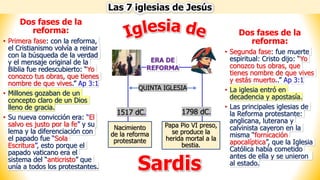 Las 7 iglesias de Jesús
Sardis
Dos fases de la
reforma:
• Primera fase: con la reforma,
el Cristianismo volvía a reinar
con la búsqueda de la verdad
y el mensaje original de la
Biblia fue redescubierto: “Yo
conozco tus obras, que tienes
nombre de que vives.” Ap 3:1
• Millones gozaban de un
concepto claro de un Dios
lleno de gracia.
• Su nueva convicción era: “El
salvo es justo por la fe” y su
lema y la diferenciación con
el papado fue “Sola
Escritura”, esto porque el
papado vaticano era el
sistema del “anticristo” que
unía a todos los protestantes.
Nacimiento
de la reforma
protestante
Papa Pio VI preso,
se produce la
herida mortal a la
bestia.
ERA DE
REFORMA
1517 dC. 1798 dC.
QUINTA IGLESIA
Dos fases de la
reforma:
• Segunda fase: fue muerte
espiritual: Cristo dijo: “Yo
conozco tus obras, que
tienes nombre de que vives
y estás muerto..” Ap 3:1
• La iglesia entró en
decadencia y apostasía.
• Las principales iglesias de
la Reforma protestante:
anglicana, luterana y
calvinista cayeron en la
misma “fornicación
apocalíptica”, que la Iglesia
Católica había cometido
antes de ella y se unieron
al estado.
 