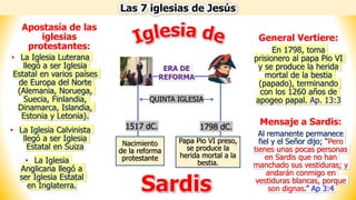 Las 7 iglesias de Jesús
Sardis
Nacimiento
de la reforma
protestante
Papa Pio VI preso,
se produce la
herida mortal a la
bestia.
ERA DE
REFORMA
1517 dC. 1798 dC.
QUINTA IGLESIA
Mensaje a Sardis:
Al remanente permanece
fiel y el Señor dijo; “Pero
tienes unas pocas personas
en Sardis que no han
manchado sus vestiduras; y
andarán conmigo en
vestiduras blancas, porque
son dignas.” Ap 3:4
General Vertiere:
En 1798, toma
prisionero al papa Pio VI
y se produce la herida
mortal de la bestia
(papado), terminando
con los 1260 años de
apogeo papal. Ap. 13:3
• La Iglesia Luterana
llegó a ser Iglesia
Estatal en varios países
de Europa del Norte
(Alemania, Noruega,
Suecia, Finlandia,
Dinamarca, Islandia,
Estonia y Letonia).
• La Iglesia Calvinista
llegó a ser Iglesia
Estatal en Suiza
• La Iglesia
Anglicana llegó a
ser Iglesia Estatal
en Inglaterra.
Apostasía de las
iglesias
protestantes:
 