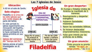 Las 7 iglesias de Jesús
Filadelfia
Papa Pio VI preso,
se produce la
herida mortal a la
bestia.
Fin de las 2300
tardes y mañana.
Inicio del juicio
investigador
ERA DE
REAVIVAMIENTO
Y DESPERTAR
ESPIRITUAL
1798 dC. 1844 dC.
SEXTA IGLESIA
Ubicación:
A 60 km al este de Sardis.
Un gran despertar:
En Europa y Estados Unidos de
América se manifestó de 5
maneras:
1. Reavivamiento y despertar
evangélico:
2. Hubieron Sociedades
misioneras:
3. Nacen las sociedades bíblicas,
4. Se hicieron destacados
emprendimientos misioneros.
5. Hubo gran interés por las
profecías de la Biblia.
Solo elogios:
• Filadelfia es la única de
las siete iglesias que
solo recibe elogios de
parte del Señor,
• En este periodo la
iglesia experimentó una
renovación del Espíritu,
entusiasmo y celo que
la hacía semejante a la
iglesia primitiva en sus
inicios.
• Iglesia del comienzo
del “tiempo del fin”,
• Iglesia previa al juicio
investigador en el
cielo.
Un gran anuncio:
Cristo anuncia su pronta
venida: “he aquí, yo
vengo pronto…” Ap 3:11
 