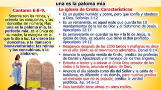 La iglesia de Cristo: Características
▪ Es un pueblo humilde y pobre, pero que confía y obedece
a Dios. Sofonías 3:12
▪ Es un remanente, es aquel resto que guarda los 10
mandamientos de la ley de Dios y el testimonio de Jesús.
Apocalipsis 12:17
▪ Es perseverante en guardar su ley y la fe de Jesús, la
iglesia de Dios, es aquella que tiene el don profético.
Apocalipsis 14:12
▪ Reaparece después de las 2300 tardes y mañanas es decir
en el año 1844; es el movimiento adventista. Daniel 8:14
▪ Anuncia la segunda venida de Cristo, predica las profecías
de Daniel y Apocalipsis y el mensaje de los tres ángeles,
▪ Exhorta a temer y a adorar al único Dios creador de los
cielos y la tierra, anuncia el juicio de Dios,
▪ Anuncia el día sábado como día del Señor y la caída de
babilonia, es diferente a las demás, para muchos predica
un mensaje que no es popular, predica la verdad
profética. Ap. 14:6-12
▪ Dios también tiene almas en otros rediles.
una es la paloma mía
Cantares 6:8-9.
Sesenta son las reinas, y
ochenta las concubinas, y las
doncellas sin número; Mas
una es la paloma mía, la
perfecta mía; es la única de
su madre, la escogida de la
que la dio a luz. La vieron las
doncellas, y la llamaron
bienaventurada; las reinas
y las concubinas, y la
alabaron.
 