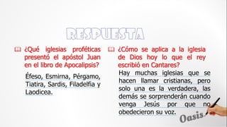  ¿Qué iglesias proféticas
presentó el apóstol Juan
en el libro de Apocalipsis?
Hay muchas iglesias que se
hacen llamar cristianas, pero
solo una es la verdadera, las
demás se sorprenderán cuando
venga Jesús por que no
obedecieron su voz.
 ¿Cómo se aplica a la iglesia
de Dios hoy lo que el rey
escribió en Cantares?
Éfeso, Esmirna, Pérgamo,
Tiatira, Sardis, Filadelfia y
Laodicea.
 