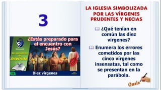 3  ¿Qué tenían en
común las diez
vírgenes?
 Enumera los errores
cometidos por las
cinco vírgenes
insensatas, tal como
se presentan en la
parábola.
LA IGLESIA SIMBOLIZADA
POR LAS VÍRGENES
PRUDENTES Y NECIAS
 