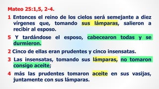 Mateo 25:1,5, 2-4.
1 Entonces el reino de los cielos será semejante a diez
vírgenes que, tomando sus lámparas, salieron a
recibir al esposo.
5 Y tardándose el esposo, cabecearon todas y se
durmieron.
2 Cinco de ellas eran prudentes y cinco insensatas.
3 Las insensatas, tomando sus lámparas, no tomaron
consigo aceite;
4 más las prudentes tomaron aceite en sus vasijas,
juntamente con sus lámparas.
 