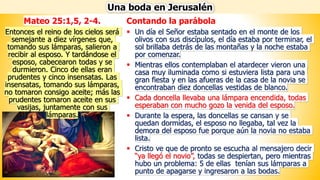 Contando la parábola
▪ Un día el Señor estaba sentado en el monte de los
olivos con sus discípulos, el día estaba por terminar, el
sol brillaba detrás de las montañas y la noche estaba
por comenzar.
▪ Mientras ellos contemplaban el atardecer vieron una
casa muy iluminada como si estuviera lista para una
gran fiesta y en las afueras de la casa de la novia se
encontraban diez doncellas vestidas de blanco.
▪ Cada doncella llevaba una lámpara encendida, todas
esperaban con mucho gozo la venida del esposo.
▪ Durante la espera, las doncellas se cansan y se
quedan dormidas, el esposo no llegaba, tal vez la
demora del esposo fue porque aún la novia no estaba
lista.
▪ Cristo ve que de pronto se escucha al mensajero decir
“ya llegó el novio”, todas se despiertan, pero mientras
hubo un problema: 5 de ellas tenían sus lámparas a
punto de apagarse y ingresaron a las bodas.
Una boda en Jerusalén
Mateo 25:1,5, 2-4.
Entonces el reino de los cielos será
semejante a diez vírgenes que,
tomando sus lámparas, salieron a
recibir al esposo. Y tardándose el
esposo, cabecearon todas y se
durmieron. Cinco de ellas eran
prudentes y cinco insensatas. Las
insensatas, tomando sus lámparas,
no tomaron consigo aceite; más las
prudentes tomaron aceite en sus
vasijas, juntamente con sus
lámparas.
 