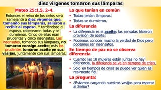 Lo que tenían en común
▪ Todas tenían lámparas.
▪ Todas se durmieron.
La diferencia
▪ La diferencia es el aceite: las sensatas hicieron
provisión de aceite.
▪ Podemos conocer mucho la verdad de Dios pero
podemos ser insensatos.
En tiempo de paz no se observa
diferencia
▪ Cuando las 10 mujeres están juntas no hay
diferencia, la diferencia se ve en tiempos de crisis,
▪ Solo en tiempos de crisis se puede ver quien es
realmente fiel.
La pregunta:
▪ ¿Estamos cargando nuestras vasijas para esperar
al Señor?
diez vírgenes tomaron sus lámparas
Mateo 25:1,5, 2-4.
Entonces el reino de los cielos será
semejante a diez vírgenes que,
tomando sus lámparas, salieron a
recibir al esposo. Y tardándose el
esposo, cabecearon todas y se
durmieron. Cinco de ellas eran
prudentes y cinco insensatas. Las
insensatas, tomando sus lámparas, no
tomaron consigo aceite; más las
prudentes tomaron aceite en sus
vasijas, juntamente con sus lámparas.
 