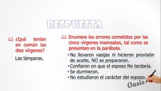 ¿Qué tenían
en común las
diez vírgenes?
• No llevaron vasijas ni hicieron provisión
de aceite, NO se prepararon.
• Confiaron en que el esposo No tardaría.
• Se durmieron.
• No estudiaron el carácter del esposo.
 Enumera los errores cometidos por las
cinco vírgenes insensatas, tal como se
presentan en la parábola.
Las lámparas.
 