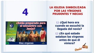 4
 ¿Qué hora era
cuando se escuchó la
llegada del novio?
 ¿En qué estado
estaban las vírgenes
antes de que él
viniera?
LA IGLESIA SIMBOLIZADA
POR LAS VÍRGENES
PRUDENTES Y NECIAS
 