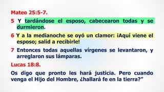 Mateo 25:5-7.
5 Y tardándose el esposo, cabecearon todas y se
durmieron.
6 Y a la medianoche se oyó un clamor: ¡Aquí viene el
esposo; salid a recibirle!
7 Entonces todas aquellas vírgenes se levantaron, y
arreglaron sus lámparas.
Lucas 18:8.
Os digo que pronto les hará justicia. Pero cuando
venga el Hijo del Hombre, ¿hallará fe en la tierra?”
 