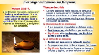 Tiempo de crisis
▪ La hora esperada había llegado, la caravana
estaba a punto de partir y todas las mujeres se
levantan y empiezan a ordenar sus lámparas.
▪ La mitad de las mujeres notó que sus lámparas
se estaban apagando.
❑ El problema de las insensatas
▪ A sus lámparas encendidas les faltaba aceite.
▪ Sus lámparas, sólo brillaron por un tiempo.
▪ Significado: ellas tenían algo del Espíritu
Santo y algo de fe.
❑ La calma de las sensatas
▪ Tenían un suministro extra de aceite.
▪ Su preparación para recibir al esposo fue buena.
▪ Significado: había mucha fe para los tiempos
difíciles y Espíritu de Dios estaba con ellas
diez vírgenes tomaron sus lámparas
Mateo 25:5-7.
Y tardándose el esposo, cabecearon
todas y se durmieron. Y a la
medianoche se oyó un clamor:
¡Aquí viene el esposo; salid a
recibirle! Entonces todas aquellas
vírgenes se levantaron, y arreglaron
sus lámparas.
 