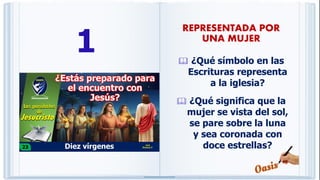1  ¿Qué símbolo en las
Escrituras representa
a la iglesia?
 ¿Qué significa que la
mujer se vista del sol,
se pare sobre la luna
y sea coronada con
doce estrellas?
REPRESENTADA POR
UNA MUJER
 