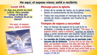 Mensaje para la iglesia
▪ Antes de la venida de Jesús, en la iglesia todos
tienen el conocimiento de las Escrituras.
▪ Todos han escuchado el mensaje de la segunda
venida de Jesús y esperan con mucha fe su
aparición.
Tiempos de espera y oscuridad
▪ Hay un tiempo de espera en la cual la fe es
probada; y cuando se oye el clamor: “He aquí, el
esposo viene; salid a recibirle”, muchos no estarán
listos y serán destituidos del Espíritu Santo porque
no tienen aceite en sus vasijas para las lámparas.
▪ La venida de Cristo será en el período más
oscuro de la historia: “Como fue en los días de
Noé, así también será en los días del Hijo del
Hombre. Comían, bebían, se casaban y se daban
en casamiento, hasta el día en que entró Noé en el
arca, y vino el diluvio y los destruyó a todos”.
Lucas 17:26-27
He aquí, el esposo viene; salid a recibirle
Lucas 18:8.
Os digo que pronto les hará
justicia. Pero cuando
venga el Hijo del
Hombre, ¿hallará fe en la
tierra?
¡He aquí, el esposo
viene; salid a recibirle!
 