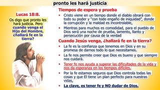 Tiempos de espera y prueba
▪ Cristo viene en un tiempo donde el diablo obrará con
todo su poder y “con todo engaño de iniquidad”, donde
la corrupción y la maldad es incontrolable,
▪ Mientras para muchos es comodidad, para el pueblo de
Dios será una noche de prueba, lamento, llanto y
persecución por causa de la verdad
Cuando Jesús venga, ¿hallará fe en la tierra?
▪ La fe es la confianza que tenemos en Dios y en su
promesa de darnos todo lo que necesitamos.
▪ La fe nos permite creer que Dios es bueno y que siempre
nos cuidará.
▪ Tener fe nos ayuda a superar las dificultades de la vida y
nos da esperanza en los tiempos difíciles.
▪ Por la fe estamos seguros que Dios controla todas las
cosas y que El tiene un plan perfecto para nuestras
vidas,
▪ La clave, es tener fe y NO dudar de Dios.
Lucas 18:8.
Os digo que pronto les
hará justicia. Pero
cuando venga el
Hijo del Hombre,
¿hallará fe en la
tierra?
pronto les hará justicia
 