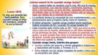 Lucas 18:8.
Os digo que pronto les
hará justicia. Pero
cuando venga el Hijo
del Hombre, ¿hallará
fe en la tierra?
¿cómo estará la fe cuando venga Jesús?
o Jesús, espera hallar en nosotros una fe viva, NO una fe muerta,
quiere encontrar, una vida de oración, crecimiento espiritual,
amor a los hermanos, al reino de Dios, apartados del pecado,
de anhelar estar en el cielo, de poner nuestra vida en segundo
lugar por debajo de la voluntad de Dios,
o La parábola destaca la necesidad de orar insistentemente y con
perseverancia para el Espíritu Santo more en nosotros,
o El Señor pregunta: “cuando venga ¿hallaré gente espiritual,
hallaré creyentes de fe?, ¿cuando YO venga tendrás fe?
o Cada creyente sabe ¿Cómo esta su fe?: “algo que pone al alma
cara a cara con la muerte, demostrará si uno tiene verdadera fe
en las promesas de Dios. Mostrará si el alma es sostenida por la
gracia. La gran prueba final viene a la terminación del tiempo
de gracia, cuando será demasiado tarde para que la necesidad
del alma sea suplida” E. White.
o Cuando venga Jesús, habrán dos grupos:
▪ muchos vivirán con poca fe y vivirán apegados a tradiciones
y costumbres del mundo. 2 Timoteo 3:1-7,
▪ Otros estarán con las vasijas cargadas de aceite y listos para
su encuentro con Jesús.
 