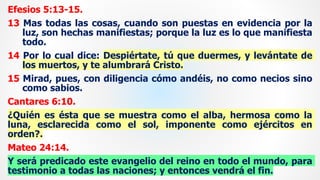 Efesios 5:13-15.
13 Mas todas las cosas, cuando son puestas en evidencia por la
luz, son hechas manifiestas; porque la luz es lo que manifiesta
todo.
14 Por lo cual dice: Despiértate, tú que duermes, y levántate de
los muertos, y te alumbrará Cristo.
15 Mirad, pues, con diligencia cómo andéis, no como necios sino
como sabios.
Cantares 6:10.
¿Quién es ésta que se muestra como el alba, hermosa como la
luna, esclarecida como el sol, imponente como ejércitos en
orden?.
Mateo 24:14.
Y será predicado este evangelio del reino en todo el mundo, para
testimonio a todas las naciones; y entonces vendrá el fin.
 