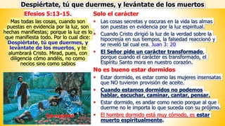 Solo el carácter
▪ Las cosas secretas y oscuras en la vida las almas
son puestas en evidencia por la luz espiritual.
▪ Cuando Cristo dirigió la luz de la verdad sobre la
hipocresía en sus tiempos, la falsedad reaccionó y
se reveló tal cual era. Juan 3: 20
▪ El Señor pide un carácter transformado,
porque cuando el carácter es transformado, el
Espíritu Santo mora en nuestro corazón.
No es bueno estar dormidos
▪ Estar dormido, es estar como las mujeres insensatas
que NO tuvieron provisión de aceite.
▪ Cuando estamos dormidos no podemos
hablar, escuchar, caminar, cantar, pensar.
▪ Estar dormido, es andar como necio porque al que
duerme no le importa lo que suceda con su prójimo.
▪ El hombre dormido está muy cómodo, es estar
muerto espiritualmente.
Efesios 5:13-15.
Mas todas las cosas, cuando son
puestas en evidencia por la luz, son
hechas manifiestas; porque la luz es lo
que manifiesta todo. Por lo cual dice:
Despiértate, tú que duermes, y
levántate de los muertos, y te
alumbrará Cristo. Mirad, pues, con
diligencia cómo andéis, no como
necios sino como sabios
Despiértate, tú que duermes, y levántate de los muertos
 