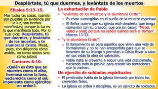 La exhortación de Pablo
▪ “levántate de los muertos y te alumbrará Cristo”:
o Es estar sumergidos en el sueño de la muerte espiritual.
o El Señor quiere que su iglesia esté despierta que tenga
comunión con su creador, que ore sin cesar: “Mirad,
velad y orad; porque no sabéis cuándo será el tiempo”.
Marcos 13:33.
▪ “y te alumbrará Cristo”:
o El llamamiento es para aquellos que viven una vida de
formalismos y no se han arrepentido para que se
levanten de su letargo y permitan a Cristo llevar a cabo
en sus vidas la obra de salvación.
o Pablo insta al creyente a seguir una vida disciplinada,
haciendo todo lo posible para resistir las tentaciones
que lo rodean.
Un ejercito de soldados espirituales
▪ El predicador habla de la iglesia formada por todos los
creyentes fieles.
▪ La iglesia es orden y disciplina, es un ejercito de soldados.
Efesios 5:13-15.
Mas todas las cosas, cuando
son puestas en evidencia por
la luz, son hechas
manifiestas; porque la luz es
lo que manifiesta todo. Por lo
cual dice: Despiértate, tú
que duermes, y levántate
de los muertos, y te
alumbrará Cristo. Mirad,
pues, con diligencia cómo
andéis, no como necios sino
como sabios
Cantares 6:10.
¿Quién es ésta que se
muestra como el alba,
hermosa como la luna,
esclarecida como el sol,
imponente como ejércitos
en orden?.
Despiértate, tú que duermes, y levántate de los muertos
 