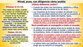 ¿Cómo debemos andar?
▪ Cuando hay orden hay hermosura, sabiduría y refleja
imponente ante el mundo la luz de Jesús.
▪ Los creyentes de fe tienen el deber de difundir la luz
sobres la oscuridad espiritual en la cual se encuentra el
mundo, todo es por medio del Espíritu Santo.
▪ Con buen carácter y llenos del Espíritu Santo se glorifica
a Dios y se ilumina el camino a la casa del Esposo, a la
ciudad de Dios y a la cena de bodas del Cordero.
Será predicado el evangelio a todo el mundo
▪ La última obra de la iglesia antes de la venida de Jesús,
es predicar la verdad a todo el mundo y mientras esto
no acontezca, Jesús, el esposo de la parábola no vendrá.
▪ NO predicar el evangelio a todo el mundo es estar como
las vírgenes insensatas que no estaban preparadas con
el aceite, por tanto también estamos dormidos
esperando al esposo sin previsión del aceite.
▪ La iglesia tiene que testificar de Jesús para que nadie se
queje que no escuchó el evangelio.
Efesios 5:13-15.
Mas todas las cosas, cuando
son puestas en evidencia por la
luz, son hechas manifiestas;
porque la luz es lo que
manifiesta todo. Por lo cual
dice: Despiértate, tú que
duermes, y levántate de los
muertos, y te alumbrará
Cristo. Mirad, pues, con
diligencia cómo andéis, no
como necios sino como sabios
Mateo 24:14.
Y será predicado este
evangelio del reino en todo
el mundo, para testimonio a
todas las naciones; y entonces
vendrá el fin
Mirad, pues, con diligencia cómo andéis
 