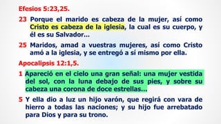 Efesios 5:23,25.
23 Porque el marido es cabeza de la mujer, así como
Cristo es cabeza de la iglesia, la cual es su cuerpo, y
él es su Salvador...
25 Maridos, amad a vuestras mujeres, así como Cristo
amó a la iglesia, y se entregó a sí mismo por ella.
Apocalipsis 12:1,5.
1 Apareció en el cielo una gran señal: una mujer vestida
del sol, con la luna debajo de sus pies, y sobre su
cabeza una corona de doce estrellas…
5 Y ella dio a luz un hijo varón, que regirá con vara de
hierro a todas las naciones; y su hijo fue arrebatado
para Dios y para su trono.
 