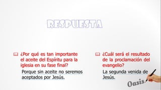  ¿Por qué es tan importante
el aceite del Espíritu para la
iglesia en su fase final?
Porque sin aceite no seremos
aceptados por Jesús.
 ¿Cuál será el resultado
de la proclamación del
evangelio?
La segunda venida de
Jesús.
 