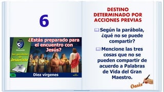6 Según la parábola,
¿qué no se puede
compartir?
Mencione las tres
cosas que no se
pueden compartir de
acuerdo a Palabras
de Vida del Gran
Maestro.
DESTINO
DETERMINADO POR
ACCIONES PREVIAS
 