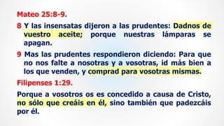 Mateo 25:8-9.
8 Y las insensatas dijeron a las prudentes: Dadnos de
vuestro aceite; porque nuestras lámparas se
apagan.
9 Mas las prudentes respondieron diciendo: Para que
no nos falte a nosotras y a vosotras, id más bien a
los que venden, y comprad para vosotras mismas.
Filipenses 1:29.
Porque a vosotros os es concedido a causa de Cristo,
no sólo que creáis en él, sino también que padezcáis
por él.
 