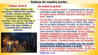Se acabó la gracia
▪ “Dadnos de vuestro aceite”: la desesperación para las
insensatas había llegado: “por favor danos un poquito
de aceite porque también queremos participar de la
boda” dijeron.
▪ “id más bien a los que venden, y comprad para vosotras
mismas”: las sensatas no dieron su aceite, ellas sabía
que no se podía compartir el aceite, es como decir: “un
momentito, nosotras somos vecinas, amigas, hermanas
de fe, pero no podemos compartir nuestro aceite;”
¿pero porque? Dijeron las insensatas: porque mientras
nosotras cargábamos la pesada vasija de aceite,
ustedes se pasaban la vida disfrutando, riendo y
gozando; lo único que les podemos aconsejar es que
vayan a la tienda y compren aceite para sus lámparas”
▪ Las sensatas cuidaban su aceite que con mucho
padecimiento había llevado a la boda: “Porque a
vosotros os es concedido a causa de Cristo, no sólo que
creáis en él, sino también que padezcáis por él”.
Filipenses 1:29.
Dadnos de vuestro aceite.
Mateo 25:8-9.
Y las insensatas dijeron a las
prudentes: Dadnos de vuestro
aceite; porque nuestras
lámparas se apagan. Mas las
prudentes respondieron
diciendo: Para que no nos falte a
nosotras y a vosotras, id más
bien a los que venden, y
comprad para vosotras
mismas.
 