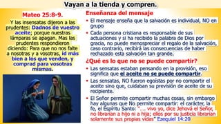 Enseñanza del mensaje
▪ El mensaje enseña que la salvación es individual, NO en
grupo
▪ Cada persona cristiana es responsable de sus
actuaciones y si ha recibido la palabra de Dios por
gracia, no puede menospreciar el regalo de la salvación,
caso contrario, recibirá las consecuencias de haber
rechazado esta salvación tan grande.
¿Qué es lo que no se puede compartir?
▪ Las sensatas estaban pensando en la provisión, eso
significa que el aceite no se puede compartir.
▪ Las sensatas, NO fueron egoístas por no compartir el
aceite sino que, cuidaban su previsión de aceite de su
recipiente.
▪ El Señor permite compartir muchas cosas, sin embargo
hay algunas que No permite compartir: el carácter, la
fe, el Espíritu Santo: “…. vivo yo, dice Jehová el Señor,
no librarían a hijo ni a hija; ellos por su justicia librarían
solamente sus propias vidas” Ezequiel 14:20
Vayan a la tienda y compren.
Mateo 25:8-9.
Y las insensatas dijeron a las
prudentes: Dadnos de vuestro
aceite; porque nuestras
lámparas se apagan. Mas las
prudentes respondieron
diciendo: Para que no nos falte
a nosotras y a vosotras, id más
bien a los que venden, y
comprad para vosotras
mismas.
 
