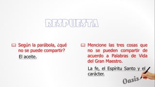 El aceite.
 Mencione las tres cosas que
no se pueden compartir de
acuerdo a Palabras de Vida
del Gran Maestro.
 Según la parábola, ¿qué
no se puede compartir?
La fe, el Espíritu Santo y el
carácter.
 