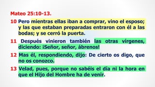 Mateo 25:10-13.
10 Pero mientras ellas iban a comprar, vino el esposo;
y las que estaban preparadas entraron con él a las
bodas; y se cerró la puerta.
11 Después vinieron también las otras vírgenes,
diciendo: ¡Señor, señor, ábrenos!
12 Mas él, respondiendo, dijo: De cierto os digo, que
no os conozco.
13 Velad, pues, porque no sabéis el día ni la hora en
que el Hijo del Hombre ha de venir.
 